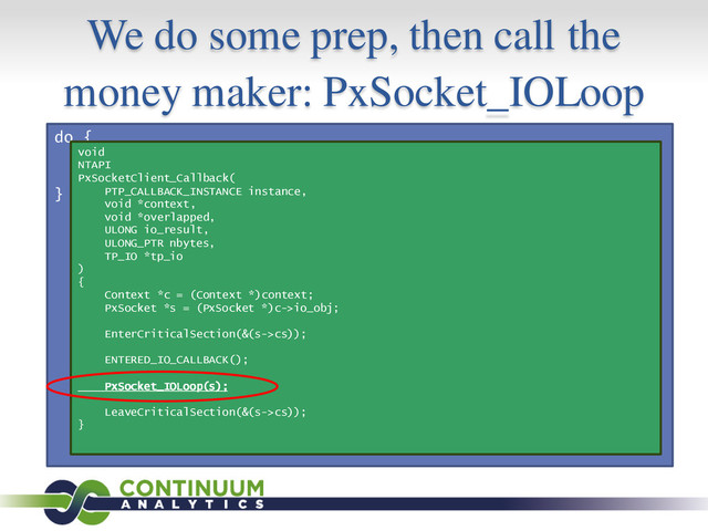We do some prep, then call the
money maker: PxSocket_IOLoop
do {
s = GetQueuedCompletionStatus();
process(s);
} while (1);
void
NTAPI
PxSocketClient_Callback(
PTP_CALLBACK_INSTANCE instance,
void *context,
void *overlapped,
ULONG io_result,
ULONG_PTR nbytes,
TP_IO *tp_io
)
{
Context *c = (Context *)context;
PxSocket *s = (PxSocket *)c->io_obj;
EnterCriticalSection(&(s->cs));
ENTERED_IO_CALLBACK();
PxSocket_IOLoop(s);
LeaveCriticalSection(&(s->cs));
}
