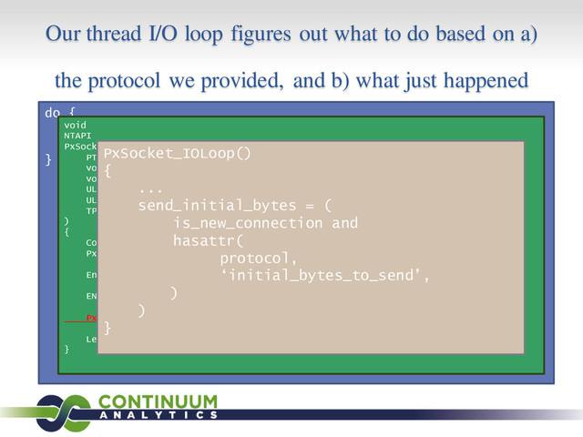 Our thread I/O loop figures out what to do based on a)
the protocol we provided, and b) what just happened
do {
s = GetQueuedCompletionStatus();
process(s);
} while (1);
void
NTAPI
PxSocketClient_Callback(
PTP_CALLBACK_INSTANCE instance,
void *context,
void *overlapped,
ULONG io_result,
ULONG_PTR nbytes,
TP_IO *tp_io
)
{
Context *c = (Context *)context;
PxSocket *s = (PxSocket *)c->io_obj;
EnterCriticalSection(&(s->cs));
ENTERED_IO_CALLBACK();
PxSocket_IOLoop(s);
LeaveCriticalSection(&(s->cs));
}
PxSocket_IOLoop()
{
...
send_initial_bytes = (
is_new_connection and
hasattr(
protocol,
‘initial_bytes_to_send’,
)
)
}
