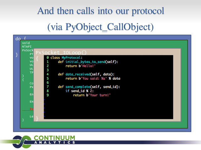 And then calls into our protocol
(via PyObject_CallObject)
do {
s = GetQueuedCompletionStatus();
process(s);
} while (1);
void
NTAPI
PxSocketClient_Callback(
PTP_CALLBACK_INSTANCE instance,
void *context,
void *overlapped,
ULONG io_result,
ULONG_PTR nbytes,
TP_IO *tp_io
)
{
Context *c = (Context *)context;
PxSocket *s = (PxSocket *)c->io_obj;
EnterCriticalSection(&(s->cs));
ENTERED_IO_CALLBACK();
PxSocket_IOLoop(s);
LeaveCriticalSection(&(s->cs));
}
PxSocket_IOLoop()
{
...
send_initial_bytes = (
is_new_connection and
hasattr(
protocol,
‘initial_bytes_to_send’,
)
)
do_data_received = (…)
}
