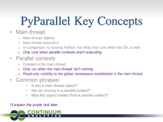 PyParallel Key Concepts
• Main-thread
o Main-thread objects
o Main-thread execution
o In comparison to existing Python: the thing that runs when the GIL is held
o Only runs when parallel contexts aren’t executing
• Parallel contexts
o Created in the main-thread
o Only run when the main-thread isn’t running
o Read-only visibility to the global namespace established in the main-thread
• Common phrases:
• “Is this a main thread object?”
• “Are we running in a parallel context?”
• “Was this object created from a parallel context?”
I’ll explain the purple text later.
