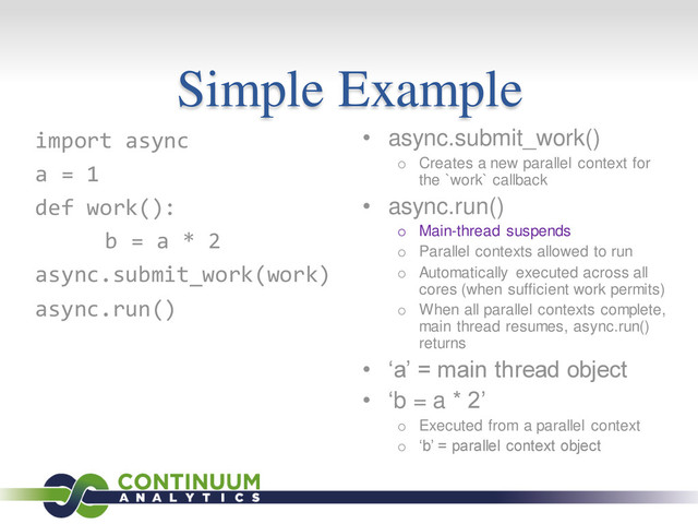 Simple Example
• async.submit_work()
o Creates a new parallel context for
the `work` callback
• async.run()
o Main-thread suspends
o Parallel contexts allowed to run
o Automatically executed across all
cores (when sufficient work permits)
o When all parallel contexts complete,
main thread resumes, async.run()
returns
• ‘a’ = main thread object
• ‘b = a * 2’
o Executed from a parallel context
o ‘b’ = parallel context object
import async
a = 1
def work():
b = a * 2
async.submit_work(work)
async.run()
