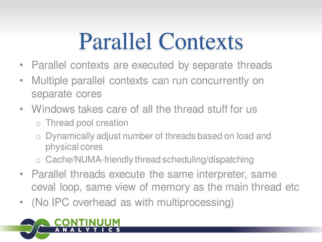 Parallel Contexts
• Parallel contexts are executed by separate threads
• Multiple parallel contexts can run concurrently on
separate cores
• Windows takes care of all the thread stuff for us
o Thread pool creation
o Dynamically adjust number of threads based on load and
physical cores
o Cache/NUMA-friendly thread scheduling/dispatching
• Parallel threads execute the same interpreter, same
ceval loop, same view of memory as the main thread etc
• (No IPC overhead as with multiprocessing)

