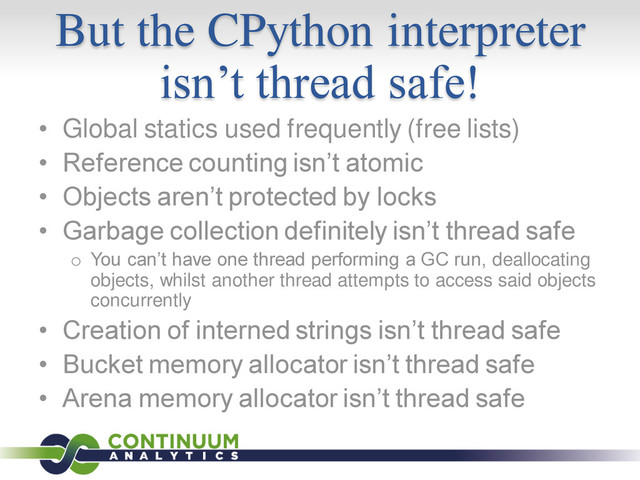 But the CPython interpreter
isn’t thread safe!
• Global statics used frequently (free lists)
• Reference counting isn’t atomic
• Objects aren’t protected by locks
• Garbage collection definitely isn’t thread safe
o You can’t have one thread performing a GC run, deallocating
objects, whilst another thread attempts to access said objects
concurrently
• Creation of interned strings isn’t thread safe
• Bucket memory allocator isn’t thread safe
• Arena memory allocator isn’t thread safe
