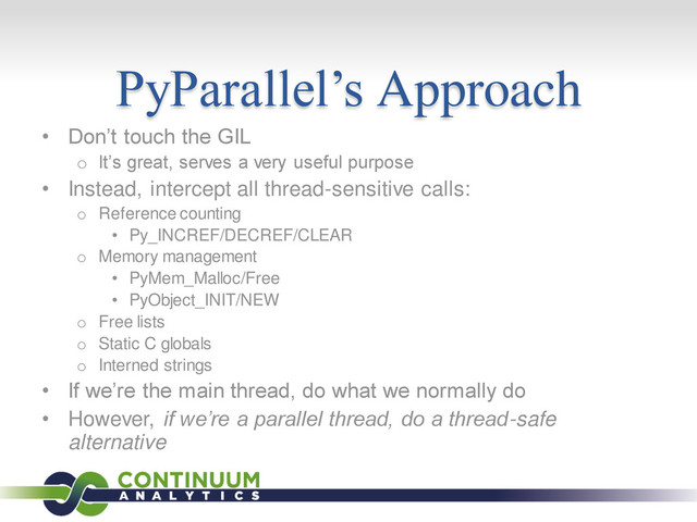 PyParallel’s Approach
• Don’t touch the GIL
o It’s great, serves a very useful purpose
• Instead, intercept all thread-sensitive calls:
o Reference counting
• Py_INCREF/DECREF/CLEAR
o Memory management
• PyMem_Malloc/Free
• PyObject_INIT/NEW
o Free lists
o Static C globals
o Interned strings
• If we’re the main thread, do what we normally do
• However, if we’re a parallel thread, do a thread-safe
alternative
