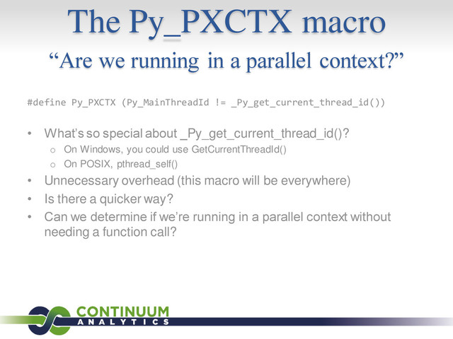 The Py_PXCTX macro
“Are we running in a parallel context?”
#define Py_PXCTX (Py_MainThreadId != _Py_get_current_thread_id())
• What’s so special about _Py_get_current_thread_id()?
o On Windows, you could use GetCurrentThreadId()
o On POSIX, pthread_self()
• Unnecessary overhead (this macro will be everywhere)
• Is there a quicker way?
• Can we determine if we’re running in a parallel context without
needing a function call?
