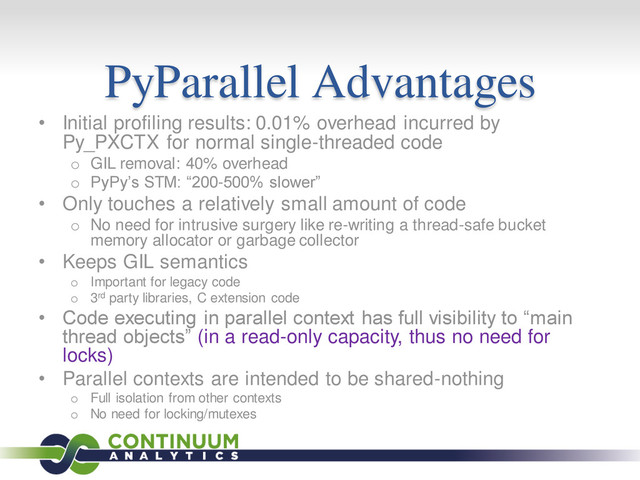 PyParallel Advantages
• Initial profiling results: 0.01% overhead incurred by
Py_PXCTX for normal single-threaded code
o GIL removal: 40% overhead
o PyPy’s STM: “200-500% slower”
• Only touches a relatively small amount of code
o No need for intrusive surgery like re-writing a thread-safe bucket
memory allocator or garbage collector
• Keeps GIL semantics
o Important for legacy code
o 3rd party libraries, C extension code
• Code executing in parallel context has full visibility to “main
thread objects” (in a read-only capacity, thus no need for
locks)
• Parallel contexts are intended to be shared-nothing
o Full isolation from other contexts
o No need for locking/mutexes
