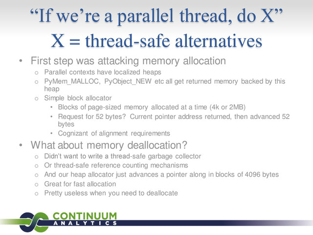 “If we’re a parallel thread, do X”
X = thread-safe alternatives
• First step was attacking memory allocation
o Parallel contexts have localized heaps
o PyMem_MALLOC, PyObject_NEW etc all get returned memory backed by this
heap
o Simple block allocator
• Blocks of page-sized memory allocated at a time (4k or 2MB)
• Request for 52 bytes? Current pointer address returned, then advanced 52
bytes
• Cognizant of alignment requirements
• What about memory deallocation?
o Didn’t want to write a thread-safe garbage collector
o Or thread-safe reference counting mechanisms
o And our heap allocator just advances a pointer along in blocks of 4096 bytes
o Great for fast allocation
o Pretty useless when you need to deallocate
