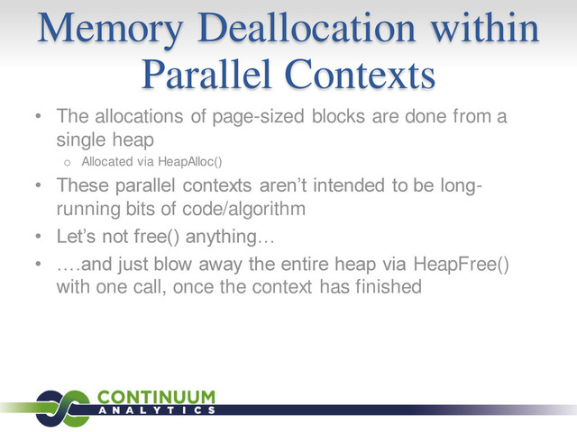 Memory Deallocation within
Parallel Contexts
• The allocations of page-sized blocks are done from a
single heap
o Allocated via HeapAlloc()
• These parallel contexts aren’t intended to be long-
running bits of code/algorithm
• Let’s not free() anything…
• ….and just blow away the entire heap via HeapFree()
with one call, once the context has finished
