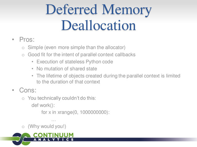 Deferred Memory
Deallocation
• Pros:
o Simple (even more simple than the allocator)
o Good fit for the intent of parallel context callbacks
• Execution of stateless Python code
• No mutation of shared state
• The lifetime of objects created during the parallel context is limited
to the duration of that context
• Cons:
o You technically couldn’t do this:
def work():
for x in xrange(0, 1000000000):
…
o (Why would you!)
