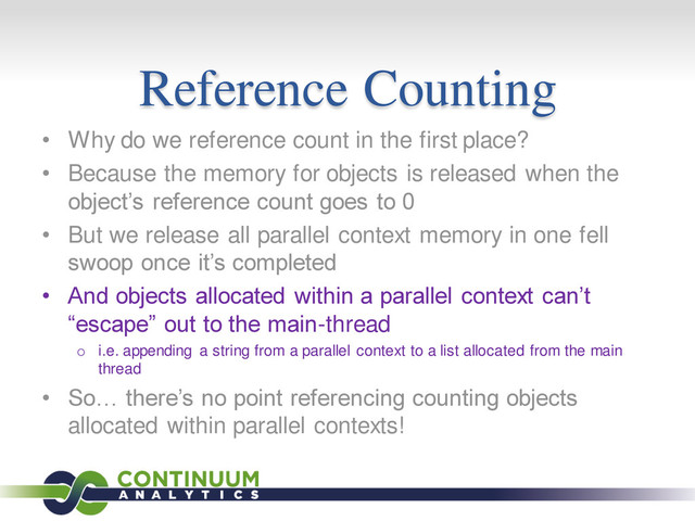Reference Counting
• Why do we reference count in the first place?
• Because the memory for objects is released when the
object’s reference count goes to 0
• But we release all parallel context memory in one fell
swoop once it’s completed
• And objects allocated within a parallel context can’t
“escape” out to the main-thread
o i.e. appending a string from a parallel context to a list allocated from the main
thread
• So… there’s no point referencing counting objects
allocated within parallel contexts!
