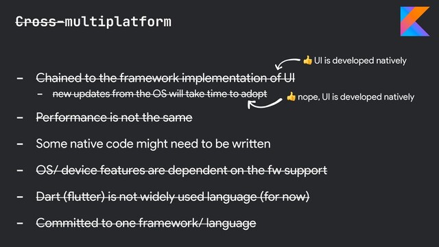 - Chained to the framework implementation of UI
- new updates from the OS will take time to adopt
- Performance is not the same
- Some native code might need to be written
- OS/ device features are dependent on the fw support
- Dart (flutter) is not widely used language (for now)
- Committed to one framework/ language
Cross-multiplatform
 UI is developed natively
 nope, UI is developed natively
