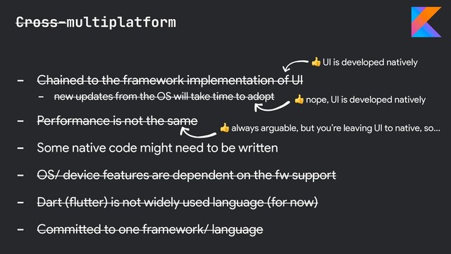 - Chained to the framework implementation of UI
- new updates from the OS will take time to adopt
- Performance is not the same
- Some native code might need to be written
- OS/ device features are dependent on the fw support
- Dart (flutter) is not widely used language (for now)
- Committed to one framework/ language
Cross-multiplatform
 nope, UI is developed natively
 UI is developed natively
 always arguable, but you’re leaving UI to native, so…
