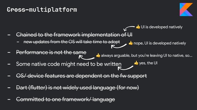 - Chained to the framework implementation of UI
- new updates from the OS will take time to adopt
- Performance is not the same
- Some native code might need to be written
- OS/ device features are dependent on the fw support
- Dart (flutter) is not widely used language (for now)
- Committed to one framework/ language
Cross-multiplatform
 nope, UI is developed natively
 yes, the UI
 UI is developed natively
 always arguable, but you’re leaving UI to native, so…
