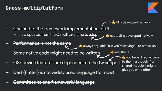 - Chained to the framework implementation of UI
- new updates from the OS will take time to adopt
- Performance is not the same
- Some native code might need to be written
- OS/ device features are dependent on the fw support
- Dart (flutter) is not widely used language (for now)
- Committed to one framework/ language
Cross-multiplatform
 nope, UI is developed natively
 yes, the UI
 UI is developed natively
 you have direct access
to them; although if on
shared module it might
give you extra effort
 always arguable, but you’re leaving UI to native, so…

