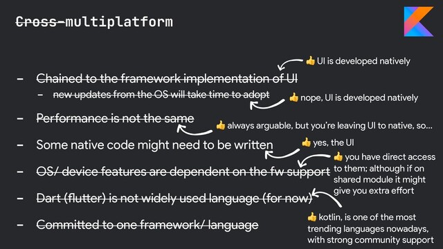 - Chained to the framework implementation of UI
- new updates from the OS will take time to adopt
- Performance is not the same
- Some native code might need to be written
- OS/ device features are dependent on the fw support
- Dart (flutter) is not widely used language (for now)
- Committed to one framework/ language
Cross-multiplatform
 nope, UI is developed natively
 yes, the UI
 UI is developed natively
 kotlin, is one of the most
trending languages nowadays,
with strong community support
 always arguable, but you’re leaving UI to native, so…
 you have direct access
to them; although if on
shared module it might
give you extra effort
