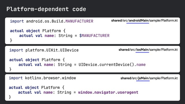 import android.os.Build.MANUFACTURER 

actual object Platform {

actual val name: String = $MANUFACTURER

}

shared/src/androidMain/sample/Platform.kt
import platform.UIKit.UIDevice

actual object Platform {

actual val name: String = UIDevice.currentDevice().name

}

Platform-dependent code
import kotlinx.browser.window

actual object Platform {

actual val name: String = window.navigator.useragent

}

shared/src/iosMain/sample/Platform.kt
shared/src/jsMain/sample/Platform.kt
