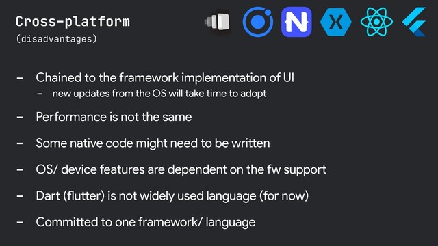 - Chained to the framework implementation of UI
- new updates from the OS will take time to adopt
- Performance is not the same
- Some native code might need to be written
- OS/ device features are dependent on the fw support
- Dart (flutter) is not widely used language (for now)
- Committed to one framework/ language
(disadvantages)
Cross-platform
