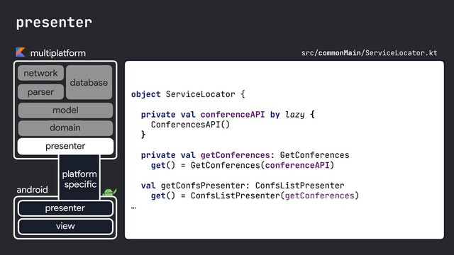 object ServiceLocator {

private val conferenceAPI by lazy { 

ConferencesAPI()

}

private val getConferences: GetConferences

get() = GetConferences(conferenceAPI)

val getConfsPresenter: ConfsListPresenter

get() = ConfsListPresenter(getConferences)

…

presenter
multiplatform
network
database
android
parser
view
platform
specific
presenter
presenter
domain
model
src/commonMain/ServiceLocator.kt
