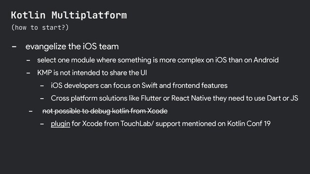 - evangelize the iOS team
- select one module where something is more complex on iOS than on Android
- KMP is not intended to share the UI
- iOS developers can focus on Swift and frontend features
- Cross platform solutions like Flutter or React Native they need to use Dart or JS
- not possible to debug kotlin from Xcode
- plugin for Xcode from TouchLab/ support mentioned on Kotlin Conf 19
(how to start?)
Kotlin Multiplatform
