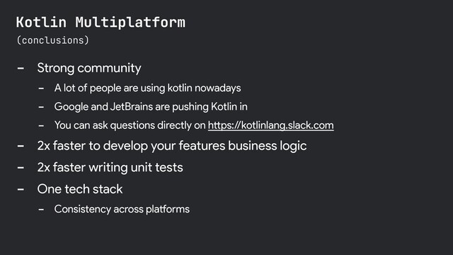 - Strong community
- A lot of people are using kotlin nowadays
- Google and JetBrains are pushing Kotlin in
- You can ask questions directly on https://kotlinlang.slack.com
- 2x faster to develop your features business logic
- 2x faster writing unit tests
- One tech stack
- Consistency across platforms
(conclusions)
Kotlin Multiplatform
