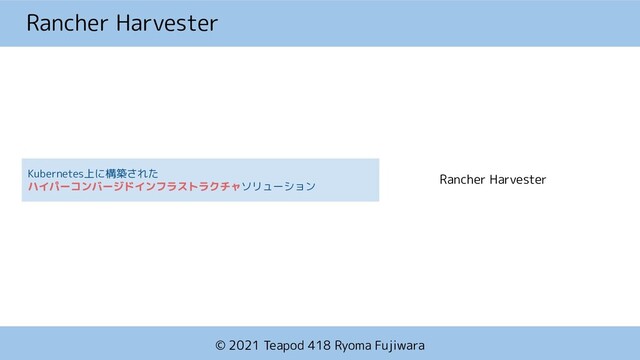 © 2021 Teapod 418 Ryoma Fujiwara
Rancher Harvester
Kubernetes上に構築された
ソリューション
Rancher Harvester

