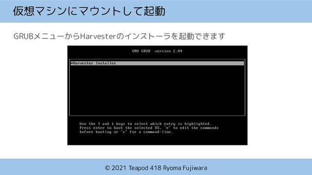© 2021 Teapod 418 Ryoma Fujiwara
仮想マシンにマウントして起動
GRUBメニューからHarvesterのインストーラを起動できます
