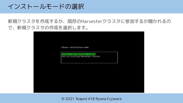 © 2021 Teapod 418 Ryoma Fujiwara
インストールモードの選択
新規クラスタを作成するか、既存のHarvesterクラスタに参加するか聞かれるの
で、新規クラスタの作成を選択します。
