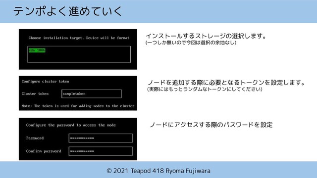 © 2021 Teapod 418 Ryoma Fujiwara
テンポよく進めていく
インストールするストレージの選択します。
(一つしか無いので今回は選択の余地なし)
ノードを追加する際に必要となるトークンを設定します。
(実際にはもっとランダムなトークンにしてください)
ノードにアクセスする際のパスワードを設定
