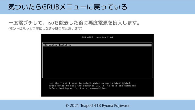 © 2021 Teapod 418 Ryoma Fujiwara
気づいたらGRUBメニューに戻っている
一度電ブチして、isoを除去した後に再度電源を投入します。
(ホントはもっと丁寧にしなきゃ駄目だと思います)

