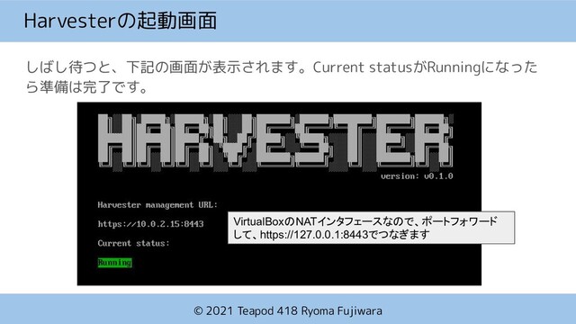© 2021 Teapod 418 Ryoma Fujiwara
Harvesterの起動画面
しばし待つと、下記の画面が表示されます。Current statusがRunningになった
ら準備は完了です。
VirtualBoxのNATインタフェースなので、ポートフォワード
して、https://127.0.0.1:8443でつなぎます
