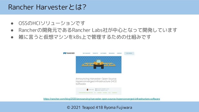© 2021 Teapod 418 Ryoma Fujiwara
Rancher Harvesterとは?
● OSSのHCIソリューションです
● Rancherの開発元であるRancher Labs社が中心となって開発しています
● 雑に言うと仮想マシンをk8s上で管理するための仕組みです
https://rancher.com/blog/2020/announcing-harvester-open-source-hyperconverged-infrastructure-software
