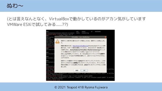 © 2021 Teapod 418 Ryoma Fujiwara
ぬわ〜
(とは言えなんとなく、VirtualBoxで動かしているのがアカン気がしています
VMWare ESXiで試してみる......??)
