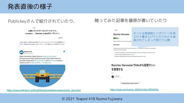 © 2021 Teapod 418 Ryoma Fujiwara
発表直後の様子
Publickeyさんで紹介されていたり、
https://www.publickey1.jp/blog/20/kubernetesharvesterrancher_labs.html
触ってみた記事を藤原が書いていたり
https://note.com/ryoma_0923/n/n5dc18f50545a
ホントは発表前にリポジトリを見
つけて書き上げていたけれども発
表されてしまって慌てて公開
