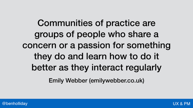 @benholliday UX & PM
Communities of practice are
groups of people who share a
concern or a passion for something
they do and learn how to do it
better as they interact regularly
Emily Webber (emilywebber.co.uk)
