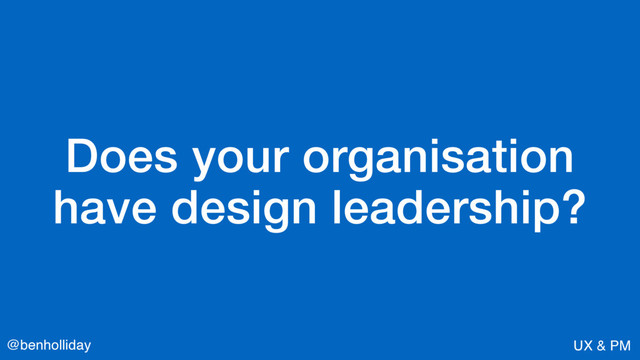 @benholliday UX & PM
Does your organisation  
have design leadership?
