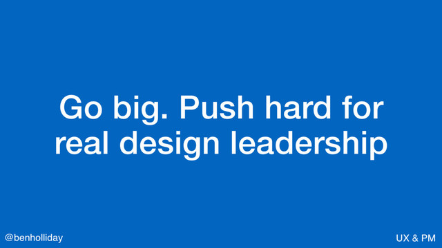 @benholliday UX & PM
Go big. Push hard for  
real design leadership
