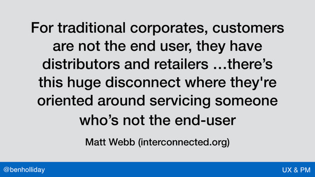 @benholliday UX & PM
For traditional corporates, customers
are not the end user, they have
distributors and retailers …there’s
this huge disconnect where they're
oriented around servicing someone
who’s not the end-user
Matt Webb (interconnected.org)
