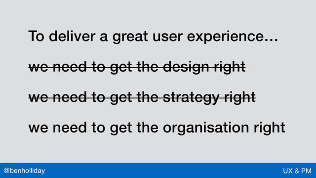 @benholliday UX & PM
To deliver a great user experience…
we need to get the design right
we need to get the strategy right
we need to get the organisation right
