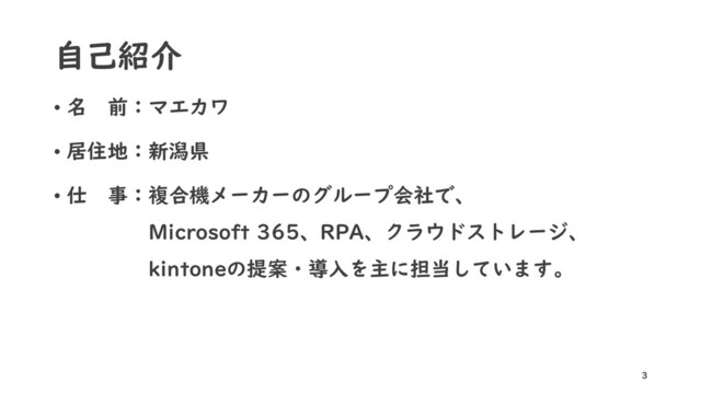 自己紹介
• 名 前：マエカワ
• 居住地：新潟県
• 仕 事：複合機メーカーのグループ会社で、
Microsoft 365、RPA、クラウドストレージ、
kintoneの提案・導入を主に担当しています。
3
