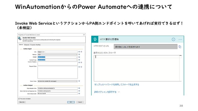 38
WinAutomationからのPower Automateへの連携について
Invoke Web ServiceというアクションからPA側エンドポイントを叩いてあげれば実行できるはず！
（未検証）
