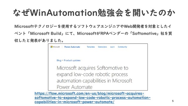 なぜWinAutomation勉強会を開いたのか
Microsoftテクノロジーを使用するソフトウェアエンジニアやWeb開発者を対象としたイ
ベント「Microsoft Build」にて、MicrosoftがRPAベンダーの「Softomotive」社を買
収したと発表がありました。
5
https://flow.microsoft.com/en-us/blog/microsoft-acquires-
softomotive-to-expand-low-code-robotic-process-automation-
capabilities-in-microsoft-power-automate/
