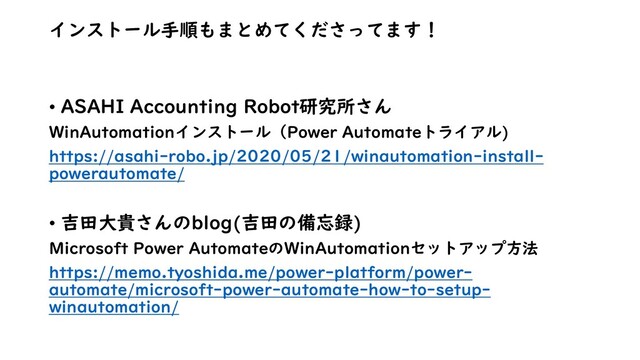 インストール手順もまとめてくださってます！
• ASAHI Accounting Robot研究所さん
WinAutomationインストール（Power Automateトライアル)
https://asahi-robo.jp/2020/05/21/winautomation-install-
powerautomate/
• 吉田大貴さんのblog(吉田の備忘録)
Microsoft Power AutomateのWinAutomationセットアップ方法
https://memo.tyoshida.me/power-platform/power-
automate/microsoft-power-automate-how-to-setup-
winautomation/
