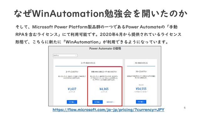 そして、Microsoft Power Platform製品群の一つであるPower Automateの「手動
RPAを含むライセンス」にて利用可能です。2020年4月から提供されているライセンス
形態で、こちらに新たに「WinAutomation」が利用できるようになっています。
6
https://flow.microsoft.com/ja-jp/pricing/?currency=JPY
なぜWinAutomation勉強会を開いたのか
