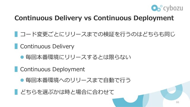 Continuous Delivery vs Continuous Deployment
▌コード変更ごとにリリースまでの検証を⾏うのはどちらも同じ
▌Continuous Delivery
l 毎回本番環境にリリースするとは限らない
▌Continuous Deployment
l 毎回本番環境へのリリースまで⾃動で⾏う
▌どちらを選ぶかは時と場合に合わせて
66
