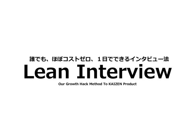 Lean Interview
誰でも、ほぼコストゼロ、１日でできるインタビュー法
Our Growth Hack Method To KAIZEN Product
