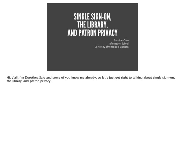 SINGLE SIGN-ON,


THE LIBRARY,


AND PATRON PRIVACY
Dorothea Salo


Information School


University of Wisconsin-Madison
Hi, y’all, I’m Dorothea Salo and some of you know me already, so let’s just get right to talking about single sign-on,
the library, and patron privacy.
