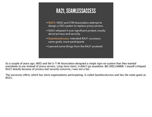 RA21, SEAMLESSACCESS
• RA21: NISO and STM Association attempt to
design a SSO system to replace proxy servers.


• NISO released it over signi
fi
cant protest, mostly
about privacy and security.


• SeamlessAccess: Intended RA21 successor,
same goals, more participants


• Learned some things from the RA21 protests!
So a couple of years ago, NISO and the S-T-M Association designed a single sign-on system that they wanted
everybody to use instead of proxy servers. Long story short, it didn’t go anywhere. BIG DISCLAIMER: I myself critiqued
RA21 heavily because of privacy and security concerns, I was not a fan
.

The successor e
ff
ort, which has more organizations participating, is called SeamlessAccess and has the same goals as
RA21.

