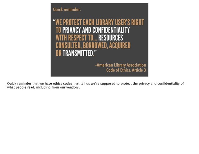 Quick reminder:

“WE PROTECT EACH LIBRARY USER’S RIGHT
TO PRIVACY AND CONFIDENTIALITY


WITH RESPECT TO… RESOURCES


CONSULTED, BORROWED, ACQUIRED
OR TRANSMITTED.”


—American Library Association

Code of Ethics, Article 3
Quick reminder that we have ethics codes that tell us we’re supposed to protect the privacy and con
fi
dentiality of
what people read, including from our vendors.
