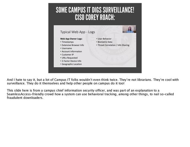 SOME CAMPUS IT DIGS SURVEILLANCE!
CISO COREY ROACH:
And I hate to say it, but a lot of Campus IT folks wouldn’t even think twice. They’re not librarians. They’re cool with
surveillance. They do it themselves and help other people on campus do it too!
 

This slide here is from a campus chief information security o
ff
i
cer, and was part of an explanation to a
SeamlessAccess-friendly crowd how a system can use behavioral tracking, among other things, to nail so-called
fraudulent downloaders.
