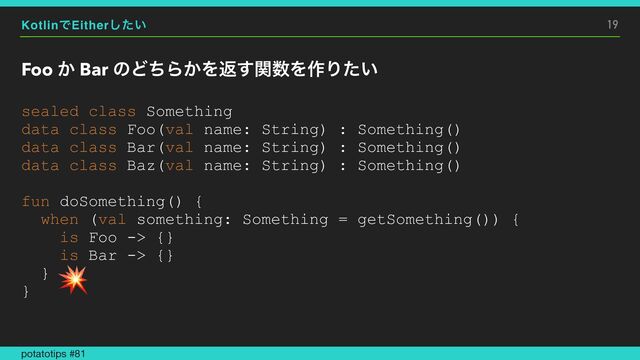KotlinͰEither͍ͨ͠
Foo ͔ Bar ͷͲͪΒ͔Λฦؔ͢਺Λ࡞Γ͍ͨ
19
sealed class Something


data class Foo(val name: String) : Something()


data class Bar(val name: String) : Something()


data class Baz(val name: String) : Something()


fun doSomething() {


when (val something: Something = getSomething()) {


is Foo -> {}


is Bar -> {}


}


}


potatotips #81
💥
